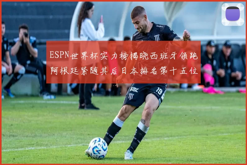 ESPN世界杯实力榜揭晓西班牙领跑阿根廷紧随其后日本排名第十五位