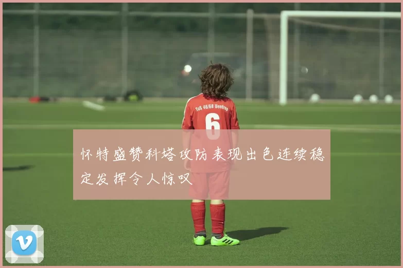 怀特盛赞科塔攻防表现出色连续稳定发挥令人惊叹