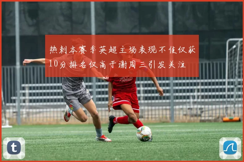 热刺本赛季英超主场表现不佳仅获10分排名仅高于谢周三引发关注