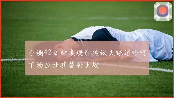 小谢42分钟表现引热议美球迷呼吁下场应让其替补出战