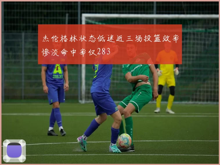 杰伦格林状态低迷近三场投篮效率惨淡命中率仅283