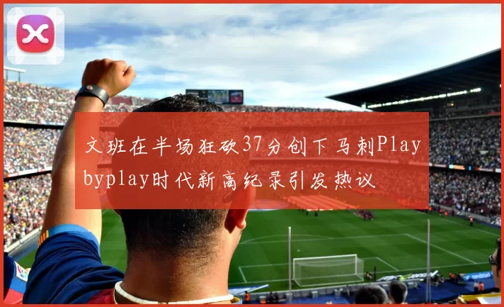 文班在半场狂砍37分创下马刺Playbyplay时代新高纪录引发热议