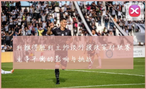 利雅得胜利主帅谈外援政策对联赛竞争平衡的影响与挑战