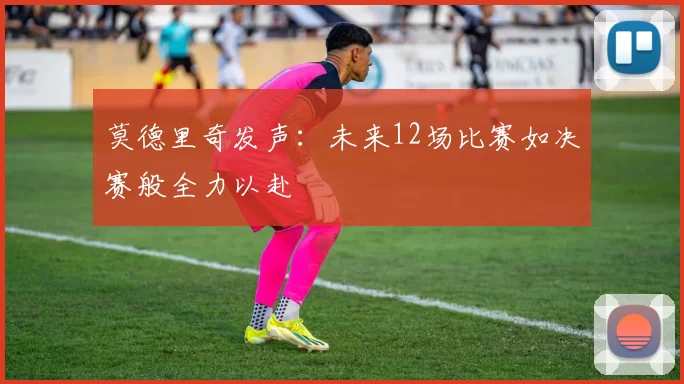 莫德里奇发声：未来12场比赛如决赛般全力以赴