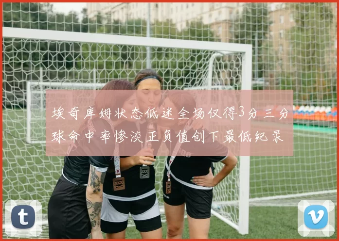 埃奇库姆状态低迷全场仅得3分三分球命中率惨淡正负值创下最低纪录