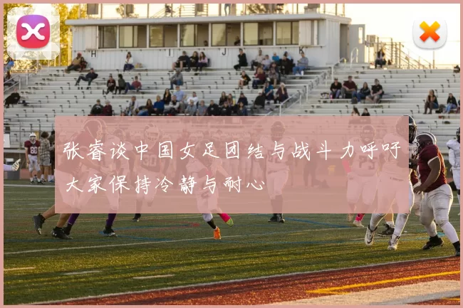 张睿谈中国女足团结与战斗力呼吁大家保持冷静与耐心