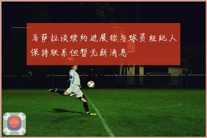 马萨拉谈续约进展称与球员经纪人保持联系但暂无新消息