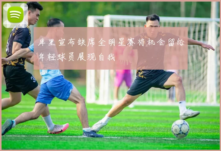 库里宣布缺席全明星赛将机会留给年轻球员展现自我