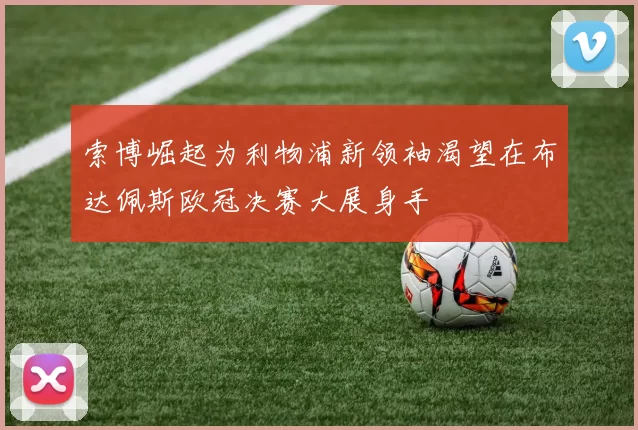 索博崛起为利物浦新领袖渴望在布达佩斯欧冠决赛大展身手