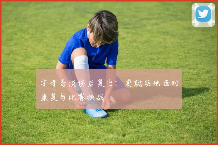 字母哥谈伤后复出：更聪明地面对康复与比赛挑战