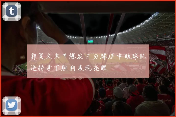 郭昊文末节爆发三分球连中助球队逆转拿下胜利表现亮眼